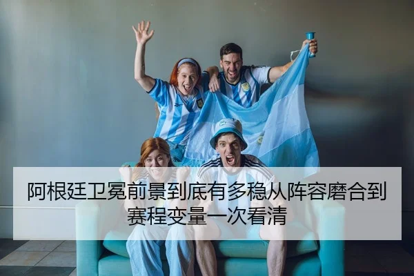 阿根廷卫冕前景到底有多稳从阵容磨合到赛程变量一次看清